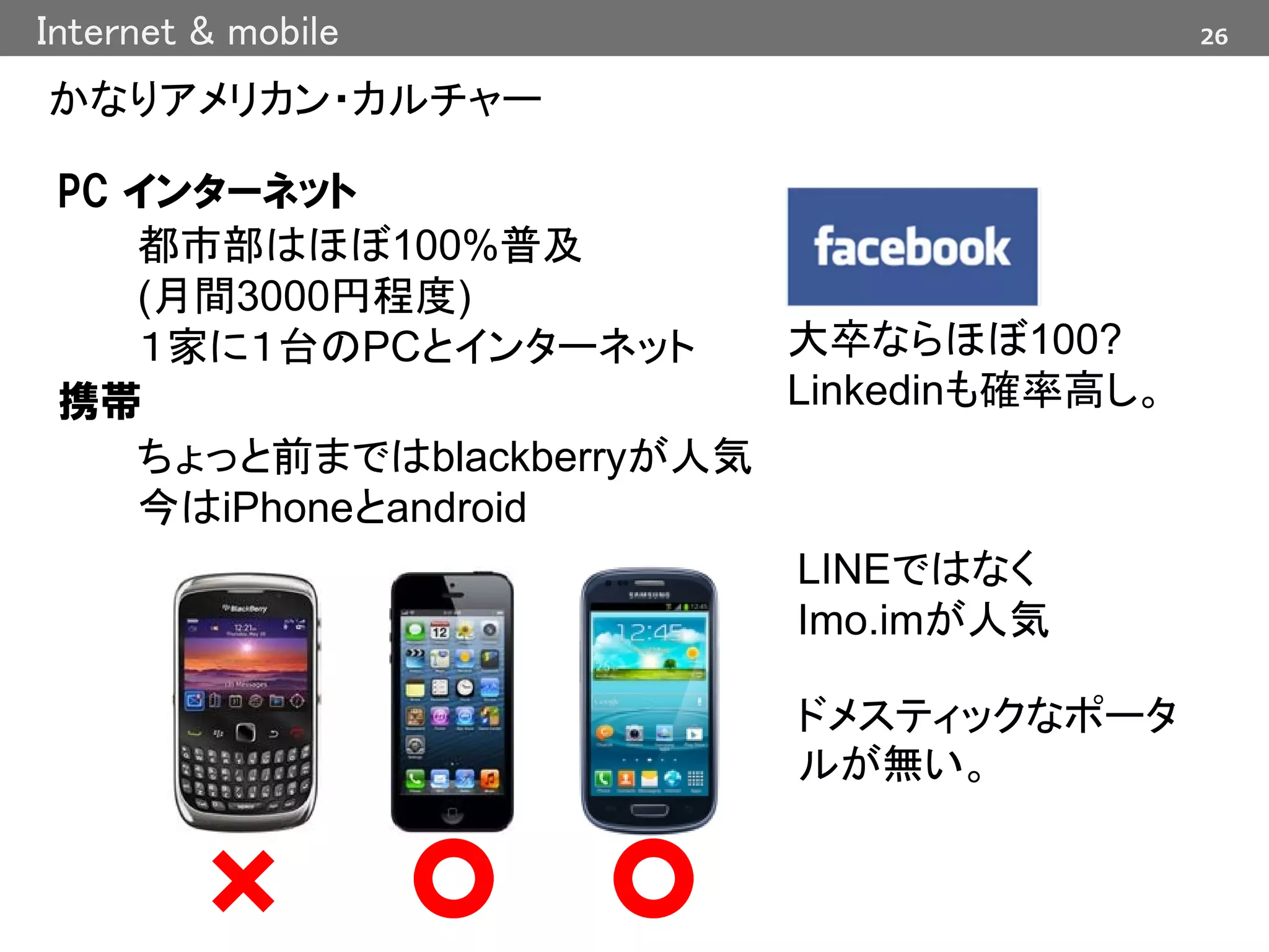 26Internet & mobile
かなりアメリカン・カルチャー
PC インターネット
都市部はほぼ100%普及
(月間3000円程度)
１家に１台のPCとインターネット
携帯
ちょっと前まではblackberryが人気
今はiPhoneとandroid
大卒ならほぼ100?
Linkedinも確率高し。
LINEではなく
Imo.imが人気
ドメスティックなポータ
ルが無い。
 