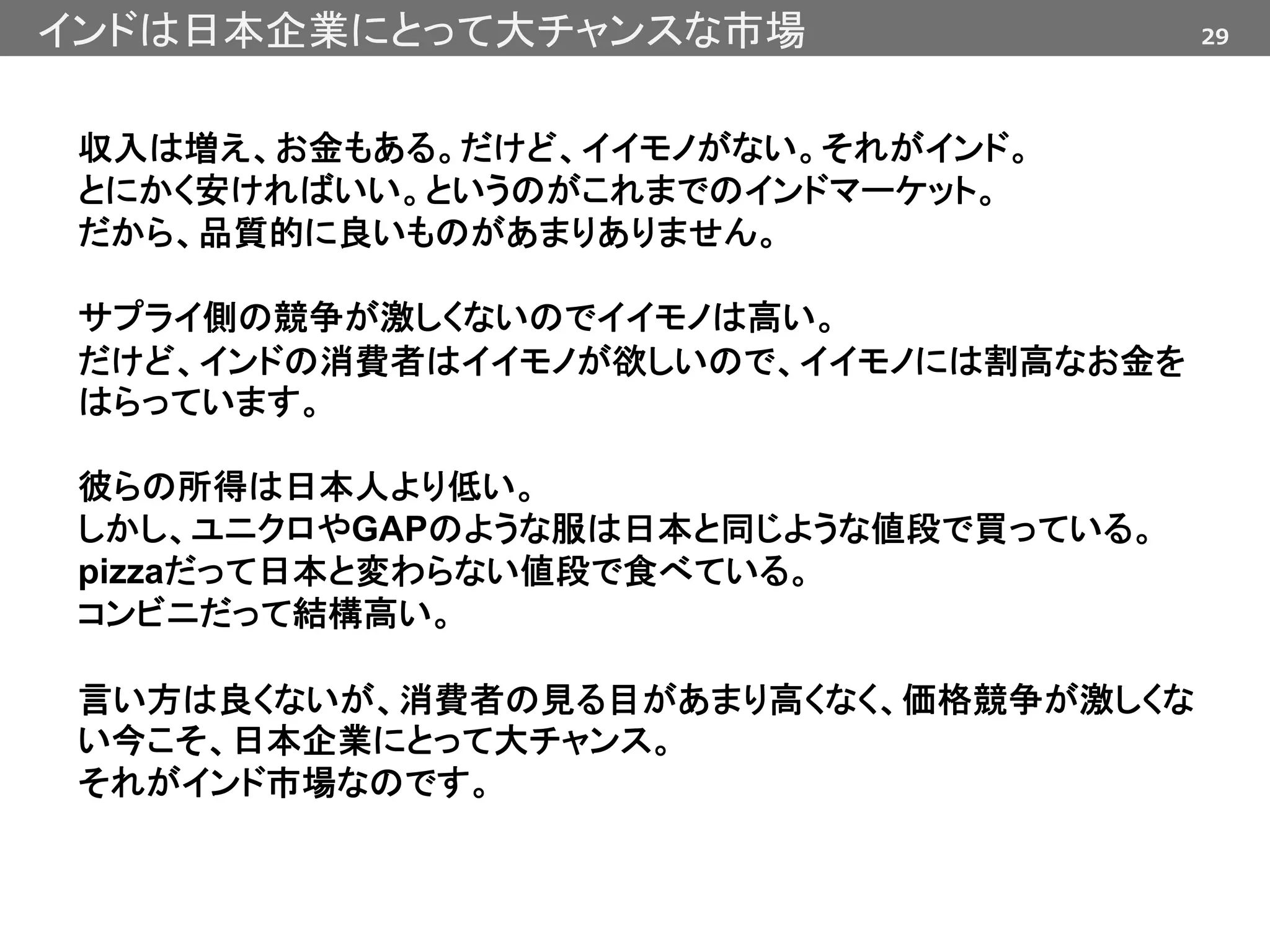 29インドは日本企業にとって大チャンスな市場
収入は増え、お金もある。だけど、イイモノがない。それがインド。
とにかく安ければいい。というのがこれまでのインドマーケット。
だから、品質的に良いものがあまりありません。
サプライ側の競争が激しくないのでイイモノは高い。
だけど、インドの消費者はイイモノが欲しいので、イイモノには割高なお金を
はらっています。
彼らの所得は日本人より低い。
しかし、ユニクロやGAPのような服は日本と同じような値段で買っている。
pizzaだって日本と変わらない値段で食べている。
コンビニだって結構高い。
言い方は良くないが、消費者の見る目があまり高くなく、価格競争が激しくな
い今こそ、日本企業にとって大チャンス。
それがインド市場なのです。
 