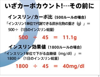 いざカーボカウント!…その前に
インスリン/カーボ比（500ルールの場合）
「インスリン1単位で代謝できる炭水化物の重さ（g）」 ＝
 500 ÷ （1日のインスリン総量）

 500 ÷ 45 ＝ 11.1g
インスリン効果値（1800ルールの場合）
「インスリン1単位で下がる血糖値（mg/dl）」 ＝
 1800 ÷ （1日のインスリン総量）

1800 ÷ 45 ＝ 40mg/dl
12

 