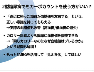 2型糖尿病でもカーボカウントを使う方がいい？

• 「直近に摂った糖質が血糖値を左右する」という、
正しい意識を持ってもらえる
→実際の血糖値も改善（高血糖/低血糖の減少）

• カロリー計算よりも簡単に血糖値を調整できる
→「同じカロリーなのになぜ血糖値はブレるのか」
という疑問も解消！

• もっとSMBGを活用して「見える化」してほしい

9

 
