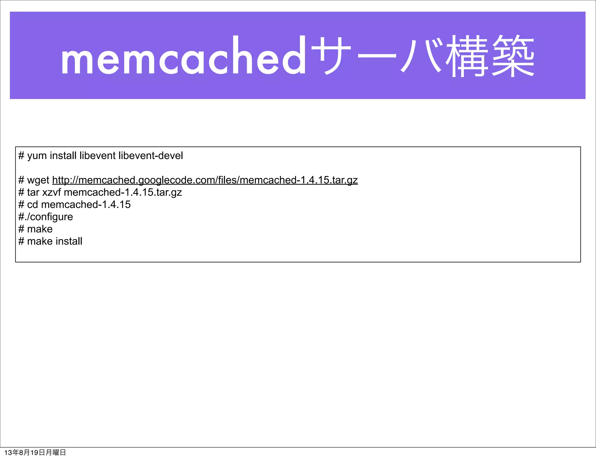 memcachedサーバ構築
# yum install libevent libevent-devel
# wget http://memcached.googlecode.com/files/memcached-1.4.15.tar.gz
# tar xzvf memcached-1.4.15.tar.gz
# cd memcached-1.4.15
#./configure
# make
# make install
13年8月19日月曜日
 