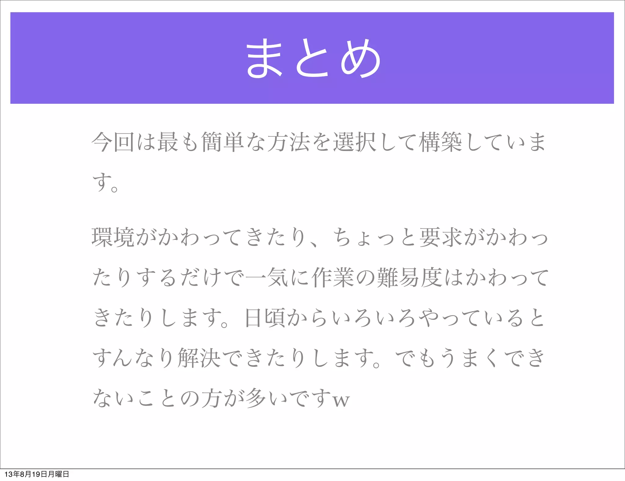 まとめ
今回は最も簡単な方法を選択して構築していま
す。
環境がかわってきたり、ちょっと要求がかわっ
たりするだけで一気に作業の難易度はかわって
きたりします。日頃からいろいろやっていると
すんなり解決できたりします。でもうまくでき
ないことの方が多いですw
13年8月19日月曜日
 
