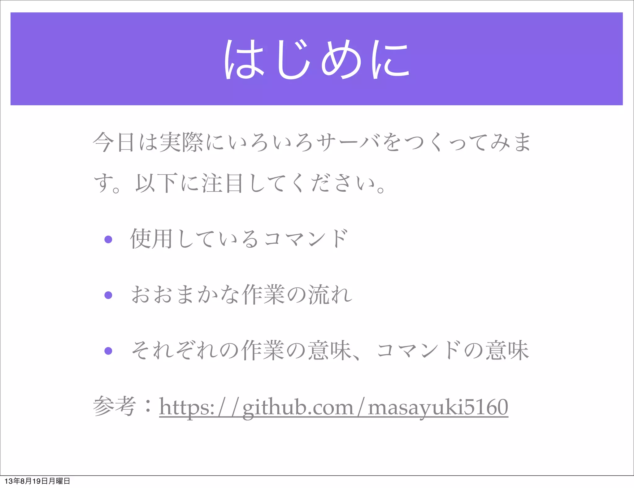 はじめに
今日は実際にいろいろサーバをつくってみま
す。以下に注目してください。
• 使用しているコマンド
• おおまかな作業の流れ
• それぞれの作業の意味、コマンドの意味
参考：https://github.com/masayuki5160
13年8月19日月曜日
 