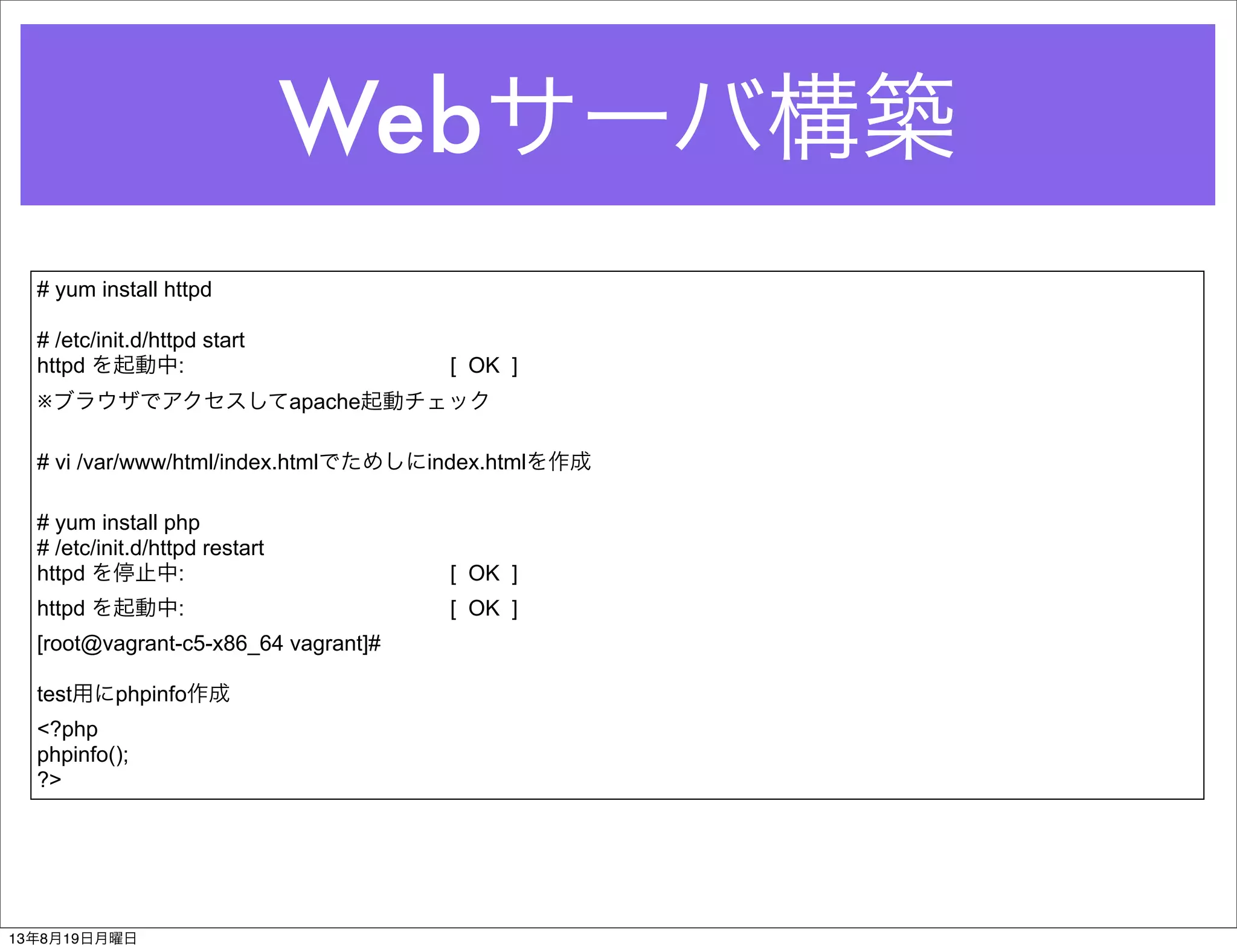 Webサーバ構築
# yum install httpd
# /etc/init.d/httpd start
httpd を起動中: [ OK ]
※ブラウザでアクセスしてapache起動チェック
# vi /var/www/html/index.htmlでためしにindex.htmlを作成
# yum install php
# /etc/init.d/httpd restart
httpd を停止中: [ OK ]
httpd を起動中: [ OK ]
[root@vagrant-c5-x86_64 vagrant]#
test用にphpinfo作成
<?php
phpinfo();
?>
13年8月19日月曜日
 