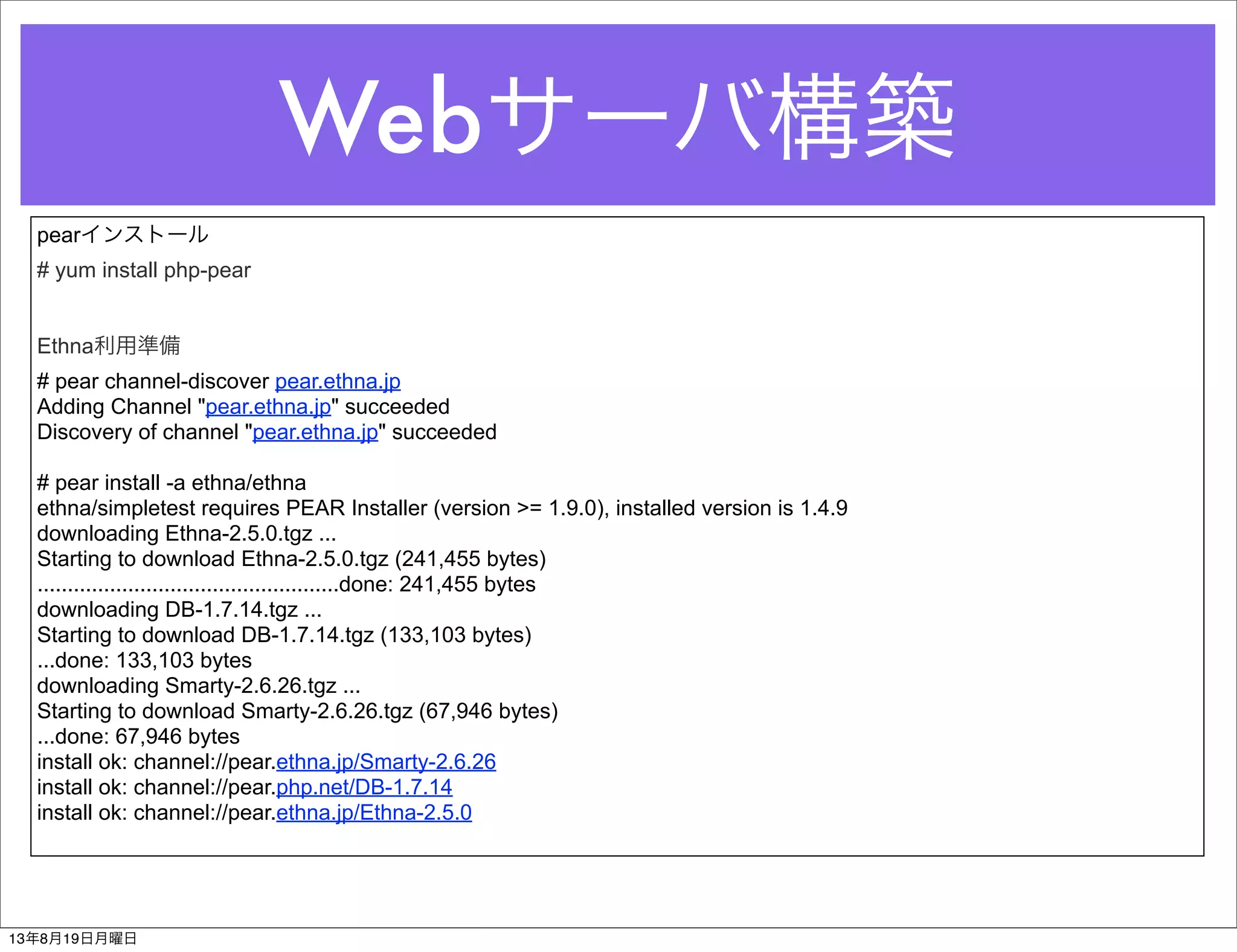 Webサーバ構築
pearインストール
# yum install php-pear
Ethna利用準備
# pear channel-discover pear.ethna.jp
Adding Channel "pear.ethna.jp" succeeded
Discovery of channel "pear.ethna.jp" succeeded
# pear install -a ethna/ethna
ethna/simpletest requires PEAR Installer (version >= 1.9.0), installed version is 1.4.9
downloading Ethna-2.5.0.tgz ...
Starting to download Ethna-2.5.0.tgz (241,455 bytes)
..................................................done: 241,455 bytes
downloading DB-1.7.14.tgz ...
Starting to download DB-1.7.14.tgz (133,103 bytes)
...done: 133,103 bytes
downloading Smarty-2.6.26.tgz ...
Starting to download Smarty-2.6.26.tgz (67,946 bytes)
...done: 67,946 bytes
install ok: channel://pear.ethna.jp/Smarty-2.6.26
install ok: channel://pear.php.net/DB-1.7.14
install ok: channel://pear.ethna.jp/Ethna-2.5.0
13年8月19日月曜日
 