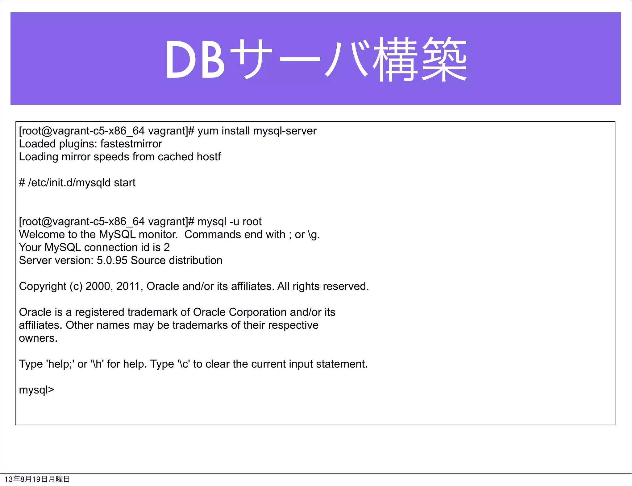 DBサーバ構築
[root@vagrant-c5-x86_64 vagrant]# yum install mysql-server
Loaded plugins: fastestmirror
Loading mirror speeds from cached hostf
# /etc/init.d/mysqld start
[root@vagrant-c5-x86_64 vagrant]# mysql -u root
Welcome to the MySQL monitor. Commands end with ; or g.
Your MySQL connection id is 2
Server version: 5.0.95 Source distribution
Copyright (c) 2000, 2011, Oracle and/or its affiliates. All rights reserved.
Oracle is a registered trademark of Oracle Corporation and/or its
affiliates. Other names may be trademarks of their respective
owners.
Type 'help;' or 'h' for help. Type 'c' to clear the current input statement.
mysql>
13年8月19日月曜日
 