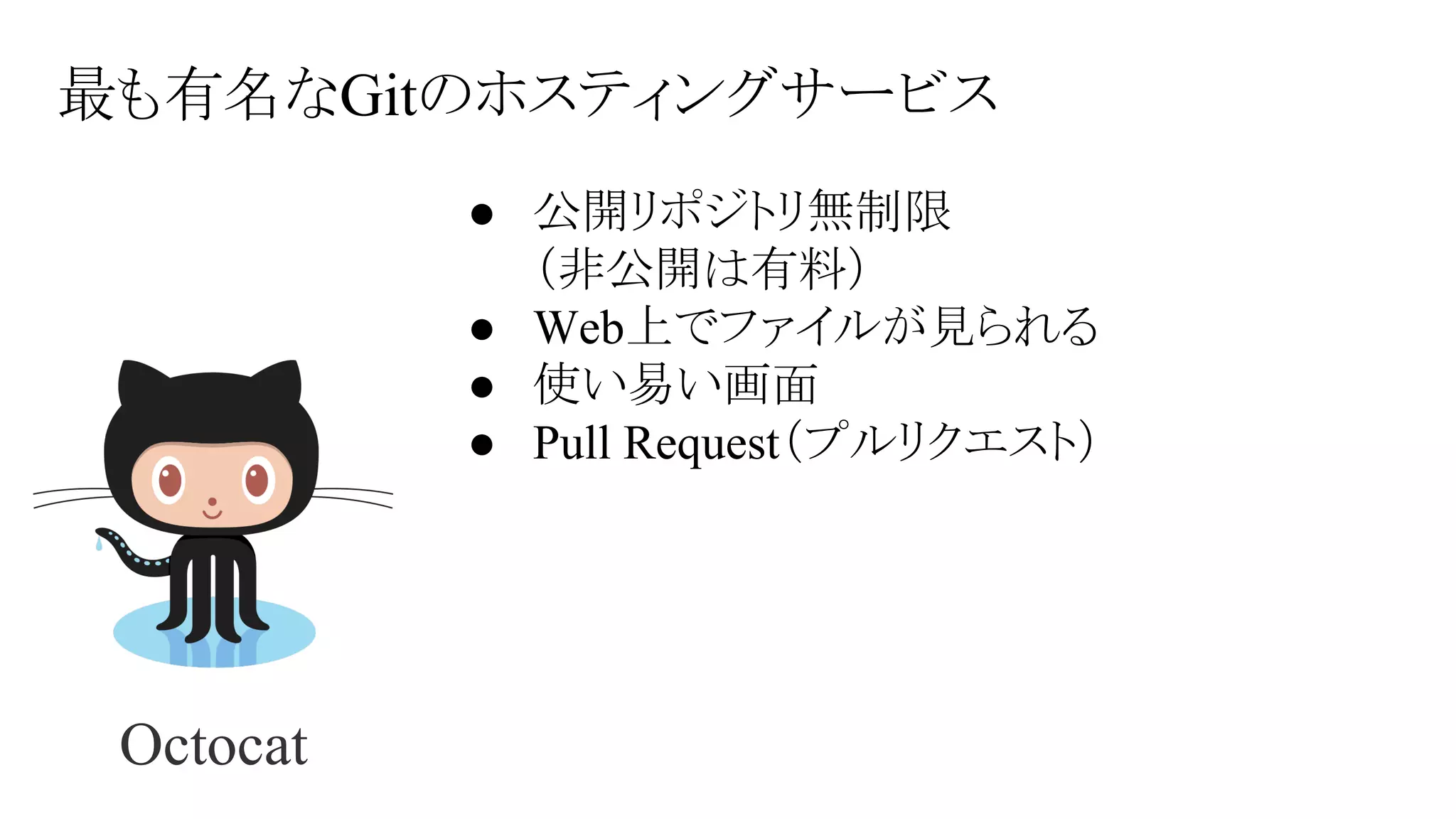 最も有名なGitのホスティングサービス
● 公開リポジトリ無制限
（非公開は有料）
● Web上でファイルが見られる
● 使い易い画面
● Pull Request（プルリクエスト）

Octocat

 