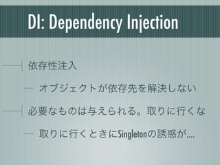 DI: Dependency Injection
依存性注入
オブジェクトが依存先を解決しない
必要なものは与えられる。取りに行くな
取りに行くときにSingletonの誘惑が....
 
