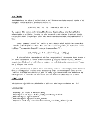 DISCUSSION
In this experiment, the analyte is the Acetic Acid in the Vinegar and the titrant is a dilute solution of the
strong base Sodium Hydroxide. The titration reaction is:
𝐶𝐻3 𝐶𝑂𝑂𝐻 (𝑎𝑞) + 𝑂𝐻−
(𝑎𝑞) → 𝐶𝐻3 𝐶𝑂𝑂−
(𝑎𝑞) + 𝐻2 𝑂
The Endpoint of the titration will be detected by observing the color change for a Phenolphthalein
indicator added to the Vinegar. When the end point is reached, we can observed the colorless solution
(vinegar) will change to slightly pink colour. This indicate that the solution has changed from acidic to
basic.
At the Equivalence Point of the Titration, we have a solution which contains predominately the
Acetate Ion (CH3CO2⁻). Because Acetic Acid is a weak acid, its conjugae base, the Acetate ion, is also a
weak base. This means it will partially hydrolyze in water to form OH⁻.
𝐶𝐻3 𝐶𝑂𝑂−
(𝑎𝑞) + 𝐻2 𝑂 ↔ 𝐶𝐻3 𝐶𝑂𝑂𝐻 (𝑎𝑞) + 𝑂𝐻−
(𝑎𝑞)
In order to find the content of acetic acid from vinegar in term of concentration, hence we need to
find out the concentration of Sodium Hydroxide solution by using the formula V1S1=V2S2. After the
concentration of Sodium Hydroxide is known hence we can easily find out the concentration of Vinegar
also by using the same formula.
Apart from general sources of titration errors, when titrating acetic acid we should pay special attention to
titrant. Sodium hydroxide solutions are not stable as they tend to absorb atmospheric carbon dioxide.
Acetic acid is stronger than carbonic acid, so it will slowly expel carbon dioxide from the solution, but
initially presence of carbonates will mean that to reach end point we need to add excess of titrant.
CONCLUSION
Throughout the experiment, the concentration of acetic acid from vinegar that I found is 0.229N.
REFERENCES
1. Chemistry (10th
Edition) by Raymond Chang
2. Chemistry: General, Organic & Biological by Janice Gorzqnski Smith
3. http://en.wikipedia.org/wiki/Titration
4. http://en.wikipedia.org/wiki/Acid-base_titration
5. http://www.baruch.cuny.edu/wsas/academics/natural_science/chm_1000/vinegar.pdf
 