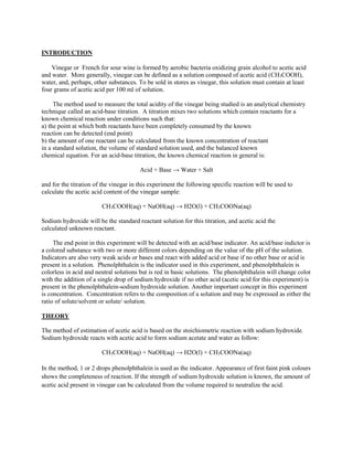 INTRODUCTION
Vinegar or French for sour wine is formed by aerobic bacteria oxidizing grain alcohol to acetic acid
and water. More generally, vinegar can be defined as a solution composed of acetic acid (CH3COOH),
water, and, perhaps, other substances. To be sold in stores as vinegar, this solution must contain at least
four grams of acetic acid per 100 ml of solution.
The method used to measure the total acidity of the vinegar being studied is an analytical chemistry
technique called an acid-base titration. A titration mixes two solutions which contain reactants for a
known chemical reaction under conditions such that:
a) the point at which both reactants have been completely consumed by the known
reaction can be detected (end point)
b) the amount of one reactant can be calculated from the known concentration of reactant
in a standard solution, the volume of standard solution used, and the balanced known
chemical equation. For an acid-base titration, the known chemical reaction in general is:
Acid + Base → Water + Salt
and for the titration of the vinegar in this experiment the following specific reaction will be used to
calculate the acetic acid content of the vinegar sample:
CH3COOH(aq) + NaOH(aq) → H2O(l) + CH3COONa(aq)
Sodium hydroxide will be the standard reactant solution for this titration, and acetic acid the
calculated unknown reactant.
The end point in this experiment will be detected with an acid/base indicator. An acid/base indictor is
a colored substance with two or more different colors depending on the value of the pH of the solution.
Indicators are also very weak acids or bases and react with added acid or base if no other base or acid is
present in a solution. Phenolphthalein is the indicator used in this experiment, and phenolphthalein is
colorless in acid and neutral solutions but is red in basic solutions. The phenolphthalein will change color
with the addition of a single drop of sodium hydroxide if no other acid (acetic acid for this experiment) is
present in the phenolphthalein-sodium hydroxide solution. Another important concept in this experiment
is concentration. Concentration refers to the composition of a solution and may be expressed as either the
ratio of solute/solvent or solute/ solution.
THEORY
The method of estimation of acetic acid is based on the stoichiometric reaction with sodium hydroxide.
Sodium hydroxide reacts with acetic acid to form sodium acetate and water as follow:
CH3COOH(aq) + NaOH(aq) → H2O(l) + CH3COONa(aq)
In the method, 1 or 2 drops phenolphthalein is used as the indicator. Appearance of first faint pink colours
shows the completeness of reaction. If the strength of sodium hydroxide solution is known, the amount of
acetic acid present in vinegar can be calculated from the volume required to neutralize the acid.
 