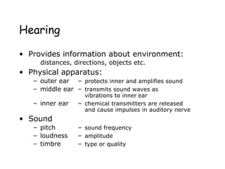 Hearing
• Provides information about environment:
distances, directions, objects etc.
• Physical apparatus:
– outer ear – protects inner and amplifies sound
– middle ear – transmits sound waves as
vibrations to inner ear
– inner ear – chemical transmitters are released
and cause impulses in auditory nerve
• Sound
– pitch – sound frequency
– loudness – amplitude
– timbre – type or quality
 