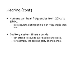 Hearing (cont)
• Humans can hear frequencies from 20Hz to
15kHz
– less accurate distinguishing high frequencies than
low.
• Auditory system filters sounds
– can attend to sounds over background noise.
– for example, the cocktail party phenomenon.
 