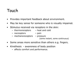 Touch
• Provides important feedback about environment.
• May be key sense for someone who is visually impaired.
• Stimulus received via receptors in the skin:
– thermoreceptors – heat and cold
– nociceptors – pain
– mechanoreceptors – pressure
(some instant, some continuous)
• Some areas more sensitive than others e.g. fingers.
• Kinethesis - awareness of body position
– affects comfort and performance.
 