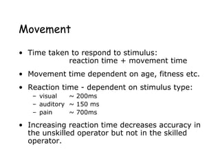 Movement
• Time taken to respond to stimulus:
reaction time + movement time
• Movement time dependent on age, fitness etc.
• Reaction time - dependent on stimulus type:
– visual ~ 200ms
– auditory ~ 150 ms
– pain ~ 700ms
• Increasing reaction time decreases accuracy in
the unskilled operator but not in the skilled
operator.
 