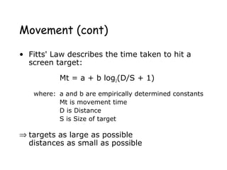Movement (cont)
• Fitts' Law describes the time taken to hit a
screen target:
Mt = a + b log2(D/S + 1)
where: a and b are empirically determined constants
Mt is movement time
D is Distance
S is Size of target
⇒ targets as large as possible
distances as small as possible
 