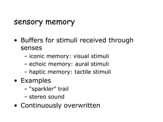 sensory memory
• Buffers for stimuli received through
senses
– iconic memory: visual stimuli
– echoic memory: aural stimuli
– haptic memory: tactile stimuli
• Examples
– “sparkler” trail
– stereo sound
• Continuously overwritten
 