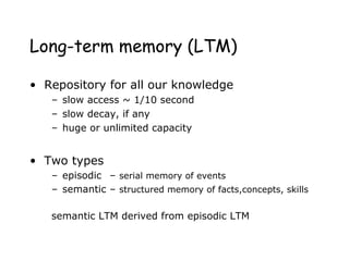 Long-term memory (LTM)
• Repository for all our knowledge
– slow access ~ 1/10 second
– slow decay, if any
– huge or unlimited capacity
• Two types
– episodic – serial memory of events
– semantic – structured memory of facts,concepts, skills
semantic LTM derived from episodic LTM
 