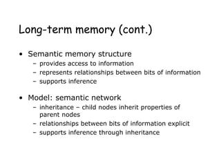 Long-term memory (cont.)
• Semantic memory structure
– provides access to information
– represents relationships between bits of information
– supports inference
• Model: semantic network
– inheritance – child nodes inherit properties of
parent nodes
– relationships between bits of information explicit
– supports inference through inheritance
 