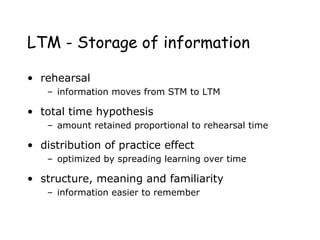 LTM - Storage of information
• rehearsal
– information moves from STM to LTM
• total time hypothesis
– amount retained proportional to rehearsal time
• distribution of practice effect
– optimized by spreading learning over time
• structure, meaning and familiarity
– information easier to remember
 