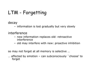 LTM - Forgetting
decay
– information is lost gradually but very slowly
interference
– new information replaces old: retroactive
interference
– old may interfere with new: proactive inhibition
so may not forget at all memory is selective …
… affected by emotion – can subconsciously `choose' to
forget
 