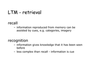 LTM - retrieval
recall
– information reproduced from memory can be
assisted by cues, e.g. categories, imagery
recognition
– information gives knowledge that it has been seen
before
– less complex than recall - information is cue
 