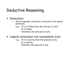 Deductive Reasoning
• Deduction:
– derive logically necessary conclusion from given
premises.
e.g. If it is Friday then she will go to work
It is Friday
Therefore she will go to work.
• Logical conclusion not necessarily true:
e.g. If it is raining then the ground is dry
It is raining
Therefore the ground is dry
 