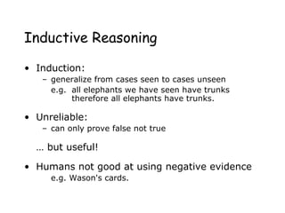 Inductive Reasoning
• Induction:
– generalize from cases seen to cases unseen
e.g. all elephants we have seen have trunks
therefore all elephants have trunks.
• Unreliable:
– can only prove false not true
… but useful!
• Humans not good at using negative evidence
e.g. Wason's cards.
 