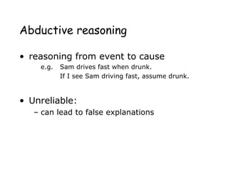 Abductive reasoning
• reasoning from event to cause
e.g. Sam drives fast when drunk.
If I see Sam driving fast, assume drunk.
• Unreliable:
– can lead to false explanations
 