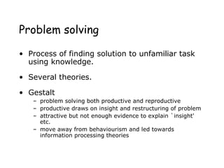 Problem solving
• Process of finding solution to unfamiliar task
using knowledge.
• Several theories.
• Gestalt
– problem solving both productive and reproductive
– productive draws on insight and restructuring of problem
– attractive but not enough evidence to explain `insight'
etc.
– move away from behaviourism and led towards
information processing theories
 