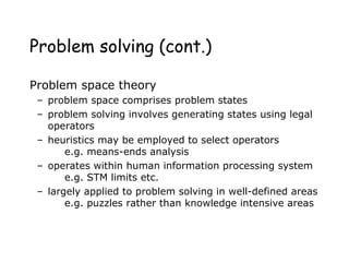 Problem solving (cont.)
Problem space theory
– problem space comprises problem states
– problem solving involves generating states using legal
operators
– heuristics may be employed to select operators
e.g. means-ends analysis
– operates within human information processing system
e.g. STM limits etc.
– largely applied to problem solving in well-defined areas
e.g. puzzles rather than knowledge intensive areas
 