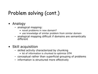 Problem solving (cont.)
• Analogy
– analogical mapping:
• novel problems in new domain?
• use knowledge of similar problem from similar domain
– analogical mapping difficult if domains are semantically
different
• Skill acquisition
– skilled activity characterized by chunking
• lot of information is chunked to optimize STM
– conceptual rather than superficial grouping of problems
– information is structured more effectively
 