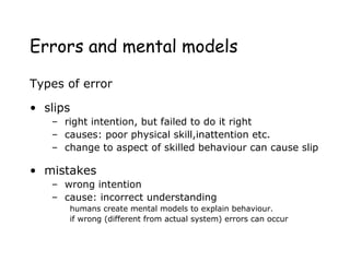 Errors and mental models
Types of error
• slips
– right intention, but failed to do it right
– causes: poor physical skill,inattention etc.
– change to aspect of skilled behaviour can cause slip
• mistakes
– wrong intention
– cause: incorrect understanding
humans create mental models to explain behaviour.
if wrong (different from actual system) errors can occur
 