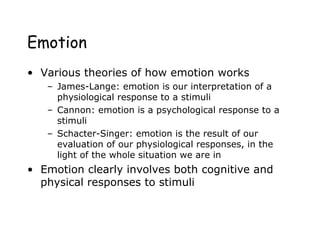 Emotion
• Various theories of how emotion works
– James-Lange: emotion is our interpretation of a
physiological response to a stimuli
– Cannon: emotion is a psychological response to a
stimuli
– Schacter-Singer: emotion is the result of our
evaluation of our physiological responses, in the
light of the whole situation we are in
• Emotion clearly involves both cognitive and
physical responses to stimuli
 