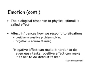 Emotion (cont.)
• The biological response to physical stimuli is
called affect
• Affect influences how we respond to situations
– positive → creative problem solving
– negative → narrow thinking
“Negative affect can make it harder to do
even easy tasks; positive affect can make
it easier to do difficult tasks”
(Donald Norman)
 
