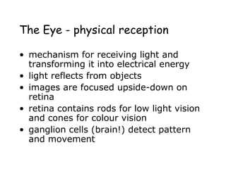 The Eye - physical reception
• mechanism for receiving light and
transforming it into electrical energy
• light reflects from objects
• images are focused upside-down on
retina
• retina contains rods for low light vision
and cones for colour vision
• ganglion cells (brain!) detect pattern
and movement
 
