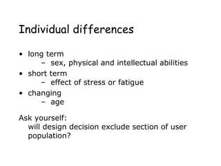 Individual differences
• long term
– sex, physical and intellectual abilities
• short term
– effect of stress or fatigue
• changing
– age
Ask yourself:
will design decision exclude section of user
population?
 