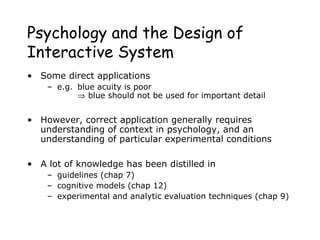 Psychology and the Design of
Interactive System
• Some direct applications
– e.g. blue acuity is poor
⇒ blue should not be used for important detail
• However, correct application generally requires
understanding of context in psychology, and an
understanding of particular experimental conditions
• A lot of knowledge has been distilled in
– guidelines (chap 7)
– cognitive models (chap 12)
– experimental and analytic evaluation techniques (chap 9)
 