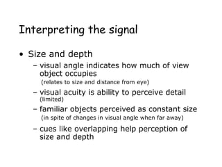 Interpreting the signal
• Size and depth
– visual angle indicates how much of view
object occupies
(relates to size and distance from eye)
– visual acuity is ability to perceive detail
(limited)
– familiar objects perceived as constant size
(in spite of changes in visual angle when far away)
– cues like overlapping help perception of
size and depth
 