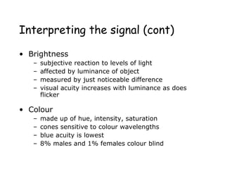 Interpreting the signal (cont)
• Brightness
– subjective reaction to levels of light
– affected by luminance of object
– measured by just noticeable difference
– visual acuity increases with luminance as does
flicker
• Colour
– made up of hue, intensity, saturation
– cones sensitive to colour wavelengths
– blue acuity is lowest
– 8% males and 1% females colour blind
 