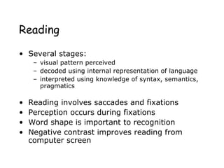 Reading
• Several stages:
– visual pattern perceived
– decoded using internal representation of language
– interpreted using knowledge of syntax, semantics,
pragmatics
• Reading involves saccades and fixations
• Perception occurs during fixations
• Word shape is important to recognition
• Negative contrast improves reading from
computer screen
 