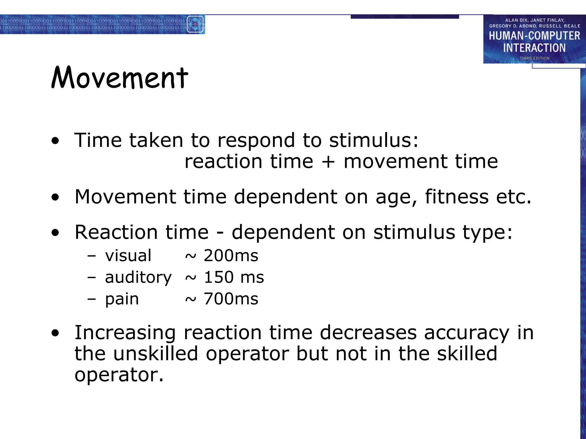 Movement
• Time taken to respond to stimulus:
reaction time + movement time
• Movement time dependent on age, fitness etc.
• Reaction time - dependent on stimulus type:
– visual ~ 200ms
– auditory ~ 150 ms
– pain ~ 700ms
• Increasing reaction time decreases accuracy in
the unskilled operator but not in the skilled
operator.
 
