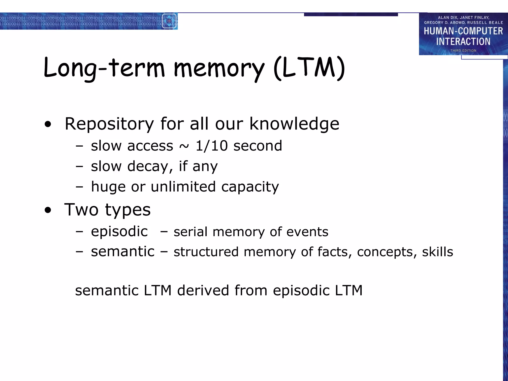 Long-term memory (LTM)
• Repository for all our knowledge
– slow access ~ 1/10 second
– slow decay, if any
– huge or unlimited capacity
• Two types
– episodic – serial memory of events
– semantic – structured memory of facts, concepts, skills
semantic LTM derived from episodic LTM
 