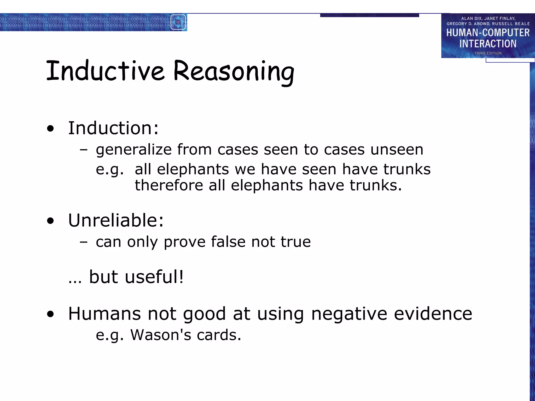 Inductive Reasoning
• Induction:
– generalize from cases seen to cases unseen
e.g. all elephants we have seen have trunks
therefore all elephants have trunks.
• Unreliable:
– can only prove false not true
… but useful!
• Humans not good at using negative evidence
e.g. Wason's cards.
 