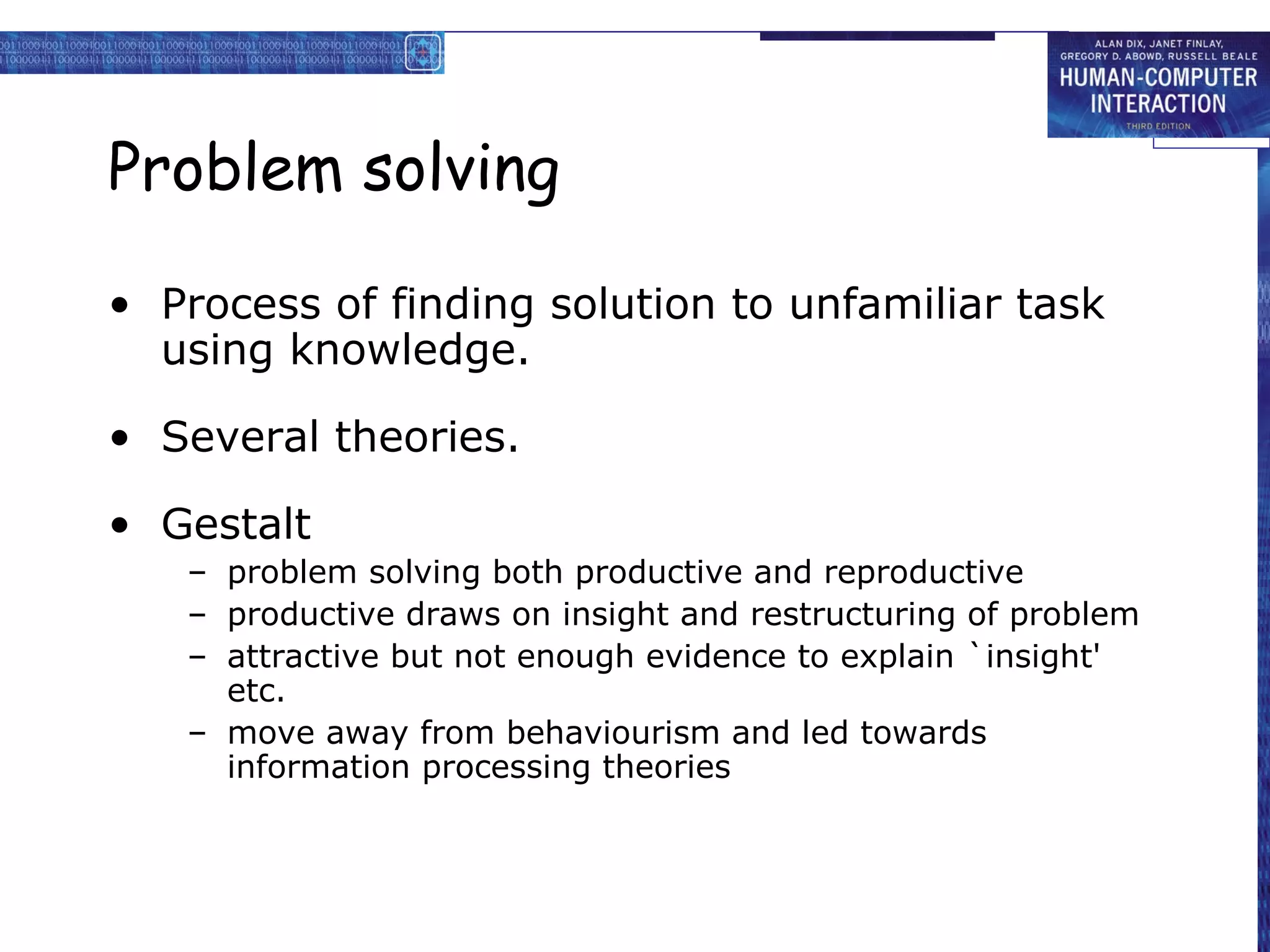 Problem solving
• Process of finding solution to unfamiliar task
using knowledge.
• Several theories.
• Gestalt
– problem solving both productive and reproductive
– productive draws on insight and restructuring of problem
– attractive but not enough evidence to explain `insight'
etc.
– move away from behaviourism and led towards
information processing theories
 