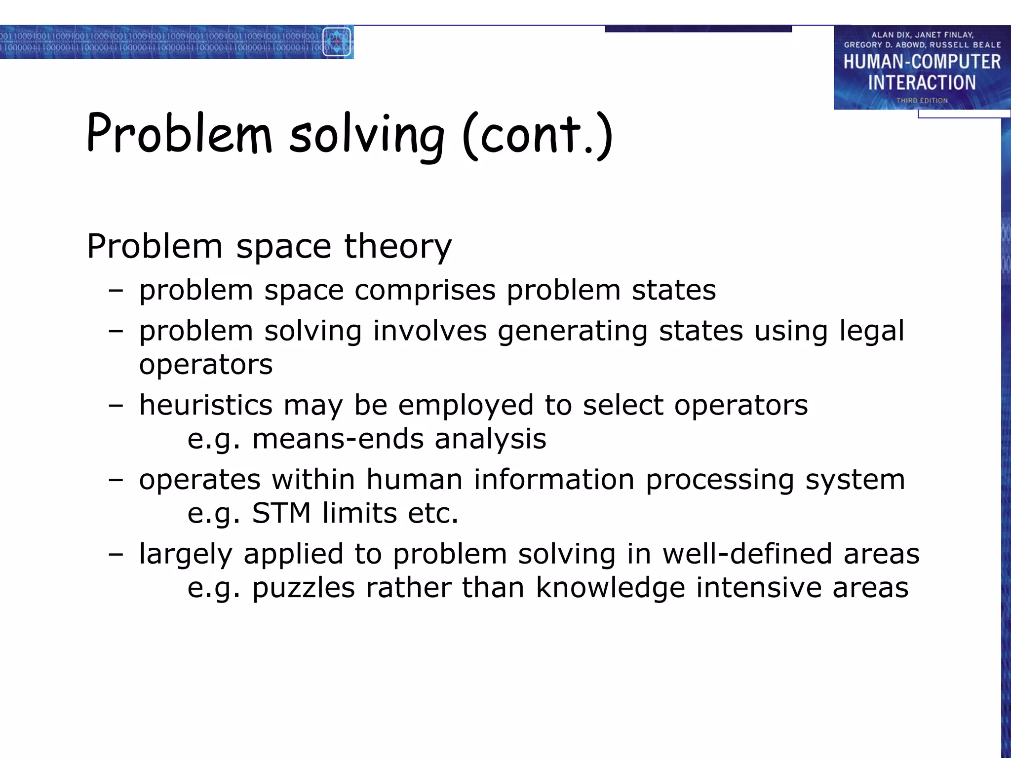 Problem solving (cont.)
Problem space theory
– problem space comprises problem states
– problem solving involves generating states using legal
operators
– heuristics may be employed to select operators
e.g. means-ends analysis
– operates within human information processing system
e.g. STM limits etc.
– largely applied to problem solving in well-defined areas
e.g. puzzles rather than knowledge intensive areas
 