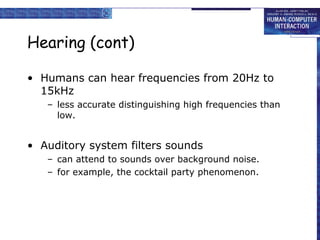 Hearing (cont)
• Humans can hear frequencies from 20Hz to
15kHz
– less accurate distinguishing high frequencies than
low.
• Auditory system filters sounds
– can attend to sounds over background noise.
– for example, the cocktail party phenomenon.
 