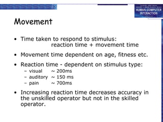 Movement
• Time taken to respond to stimulus:
reaction time + movement time
• Movement time dependent on age, fitness etc.
• Reaction time - dependent on stimulus type:
– visual ~ 200ms
– auditory ~ 150 ms
– pain ~ 700ms
• Increasing reaction time decreases accuracy in
the unskilled operator but not in the skilled
operator.
 