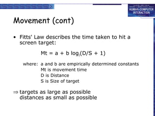 Movement (cont)
• Fitts' Law describes the time taken to hit a
screen target:
Mt = a + b log2(D/S + 1)
where: a and b are empirically determined constants
Mt is movement time
D is Distance
S is Size of target
⇒ targets as large as possible
distances as small as possible
 