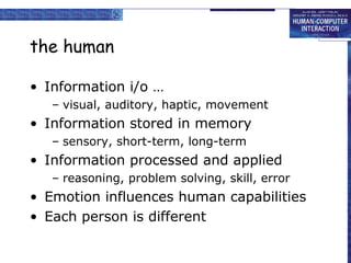 the human
• Information i/o …
– visual, auditory, haptic, movement
• Information stored in memory
– sensory, short-term, long-term
• Information processed and applied
– reasoning, problem solving, skill, error
• Emotion influences human capabilities
• Each person is different
 