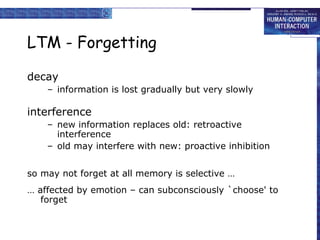 LTM - Forgetting
decay
– information is lost gradually but very slowly
interference
– new information replaces old: retroactive
interference
– old may interfere with new: proactive inhibition
so may not forget at all memory is selective …
… affected by emotion – can subconsciously `choose' to
forget
 